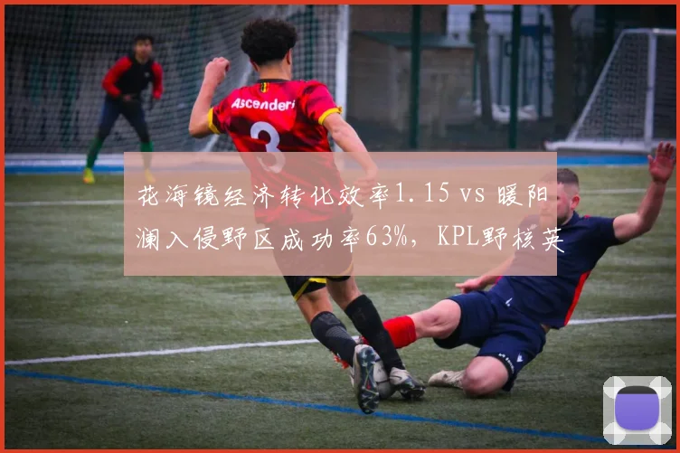 花海镜经济转化效率1.15 vs 暖阳澜入侵野区成功率63%，KPL野核英雄版本优先级演变