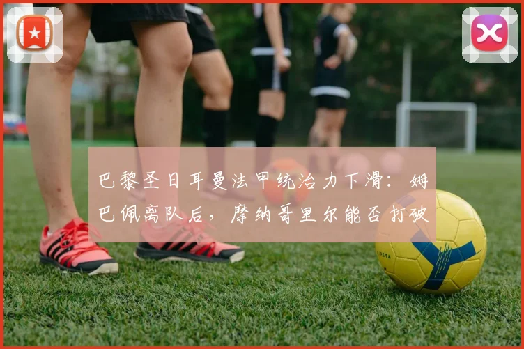 巴黎圣日耳曼法甲统治力下滑：姆巴佩离队后，摩纳哥里尔能否打破垄断？