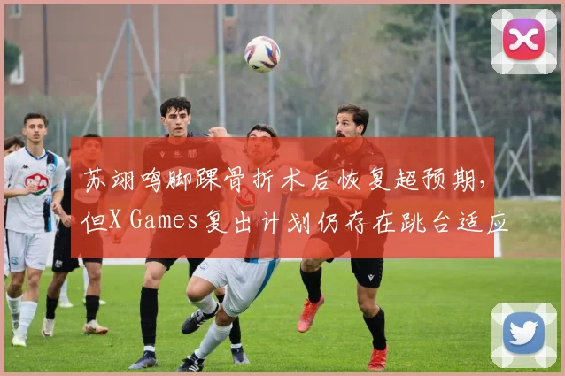 苏翊鸣脚踝骨折术后恢复超预期，但X Games复出计划仍存在跳台适应变数？