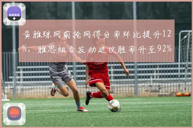 黄雅琼网前抢网得分率环比提升12%，雅思组合发动进攻胜率升至92%