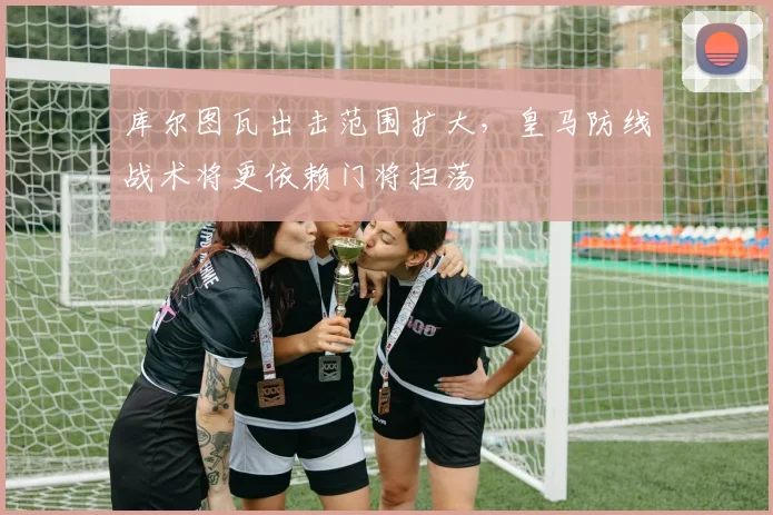 库尔图瓦出击范围扩大，皇马防线战术将更依赖门将扫荡
