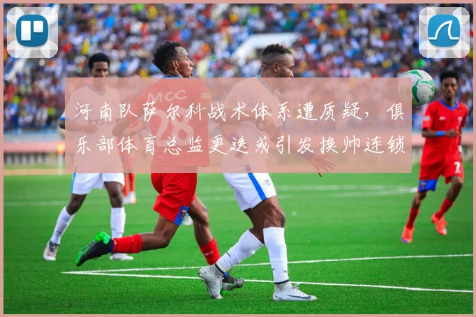 河南队萨尔科战术体系遭质疑，俱乐部体育总监更迭或引发换帅连锁反应