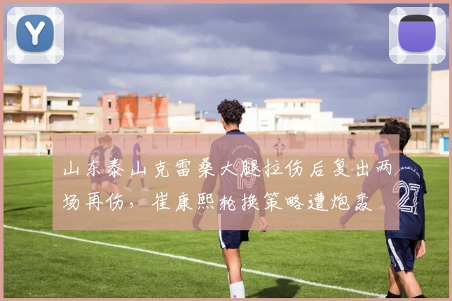 山东泰山克雷桑大腿拉伤后复出两场再伤，崔康熙轮换策略遭炮轰