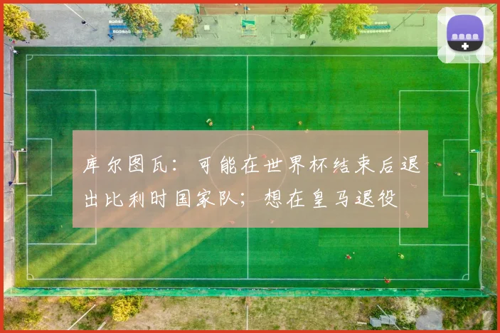 库尔图瓦：可能在世界杯结束后退出比利时国家队；想在皇马退役